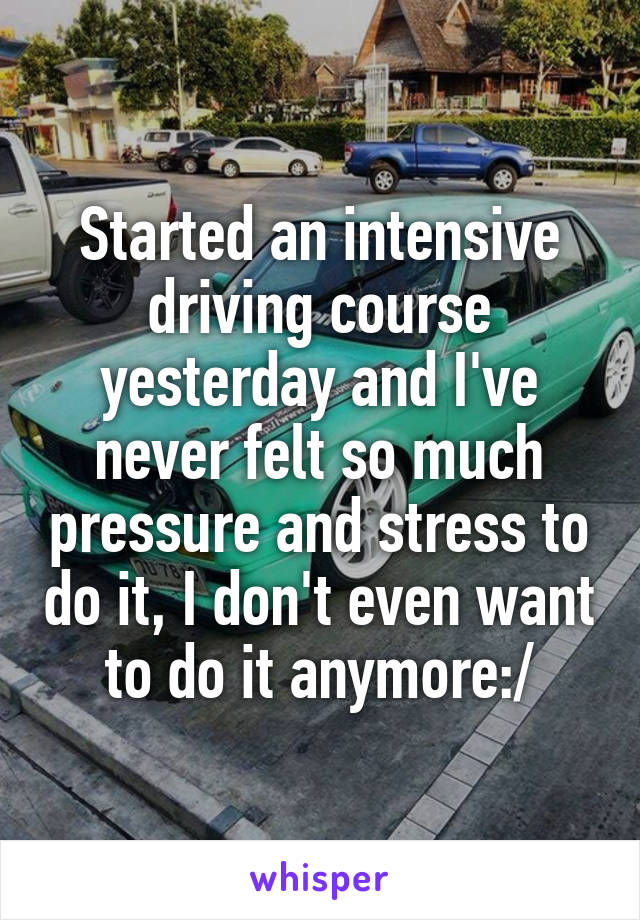 Started an intensive driving course yesterday and I've never felt so much pressure and stress to do it, I don't even want to do it anymore:/