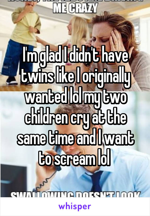 I'm glad I didn't have twins like I originally wanted lol my two children cry at the same time and I want to scream lol 