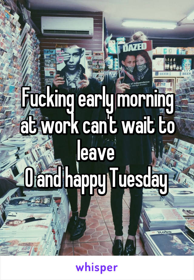 Fucking early morning at work can't wait to leave 
O and happy Tuesday 