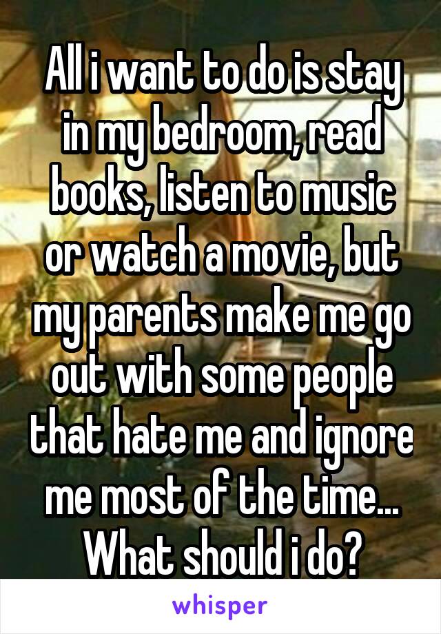 All i want to do is stay in my bedroom, read books, listen to music or watch a movie, but my parents make me go out with some people that hate me and ignore me most of the time... What should i do?