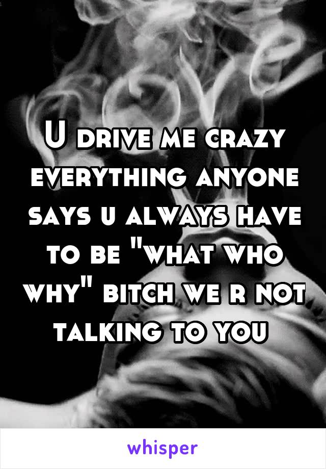 U drive me crazy everything anyone says u always have to be "what who why" bitch we r not talking to you 