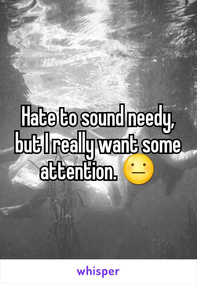 Hate to sound needy, but I really want some attention. 😐