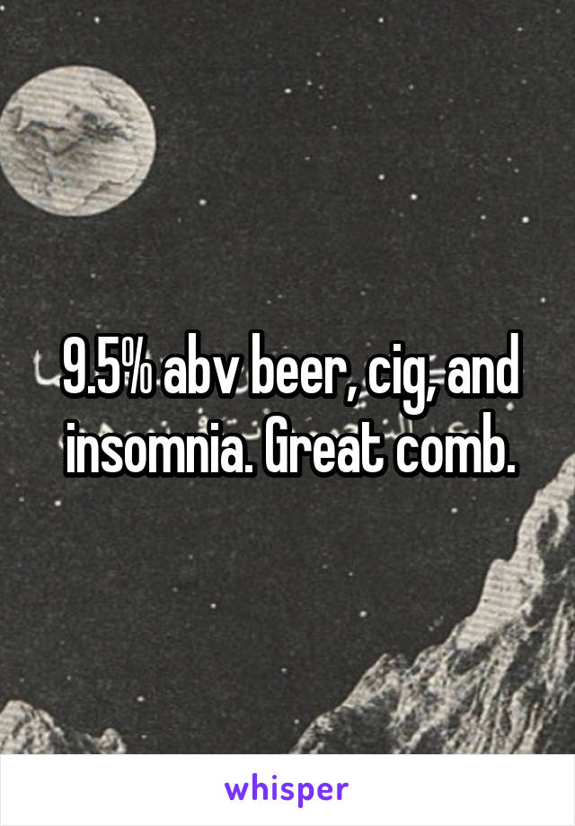 9.5% abv beer, cig, and insomnia. Great comb.