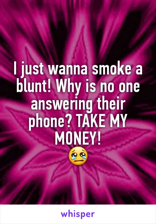 I just wanna smoke a blunt! Why is no one answering their phone? TAKE MY MONEY!
😢