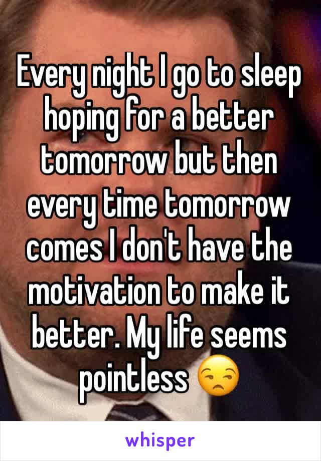 Every night I go to sleep hoping for a better tomorrow but then every time tomorrow comes I don't have the motivation to make it better. My life seems pointless 😒