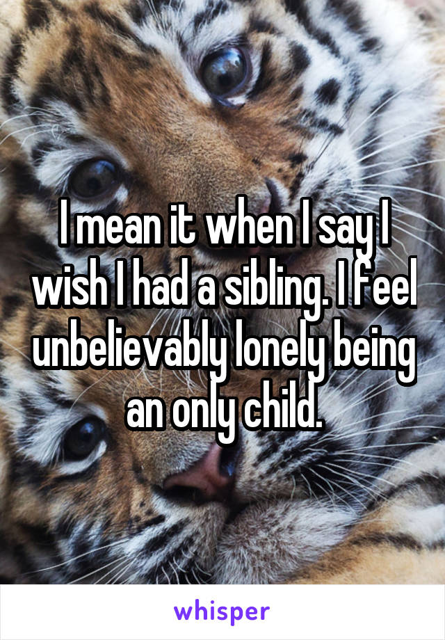 I mean it when I say I wish I had a sibling. I feel unbelievably lonely being an only child.