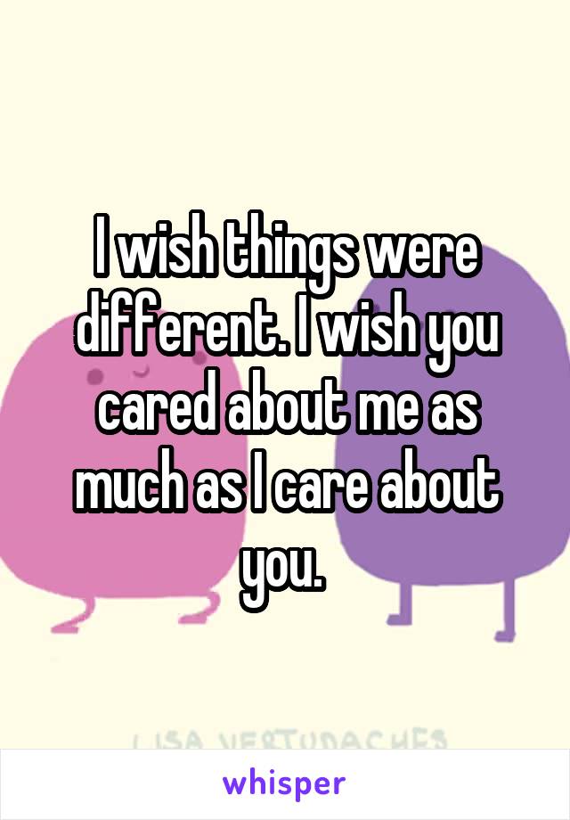 I wish things were different. I wish you cared about me as much as I care about you. 