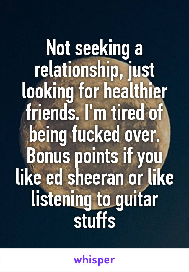 Not seeking a relationship, just looking for healthier friends. I'm tired of being fucked over. Bonus points if you like ed sheeran or like listening to guitar stuffs