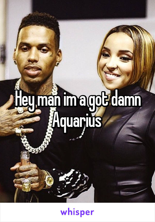 Hey man im a got damn Aquarius 