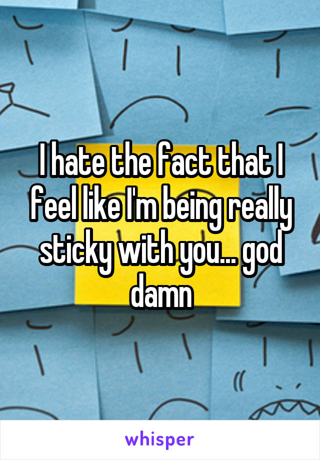 I hate the fact that I feel like I'm being really sticky with you... god damn