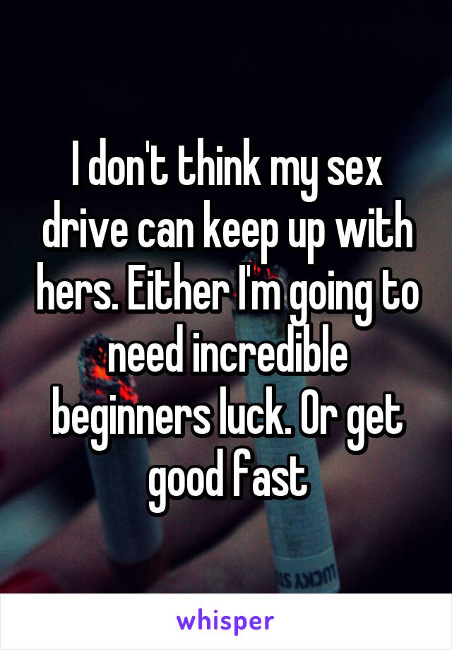 I don't think my sex drive can keep up with hers. Either I'm going to need incredible beginners luck. Or get good fast