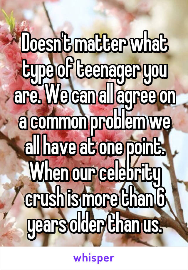 Doesn't matter what type of teenager you are. We can all agree on a common problem we all have at one point. When our celebrity crush is more than 6 years older than us.