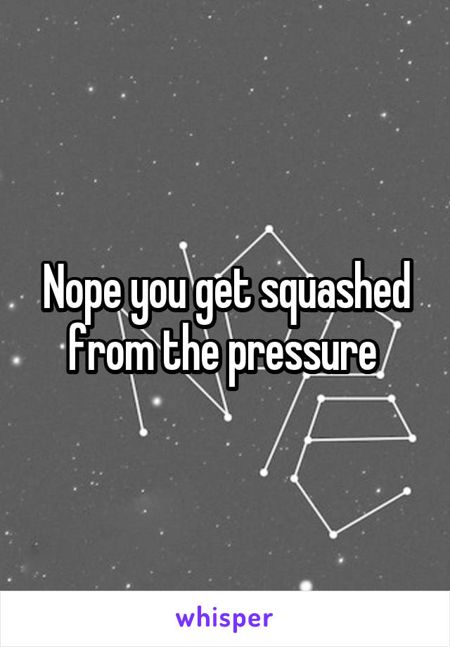 Nope you get squashed from the pressure 