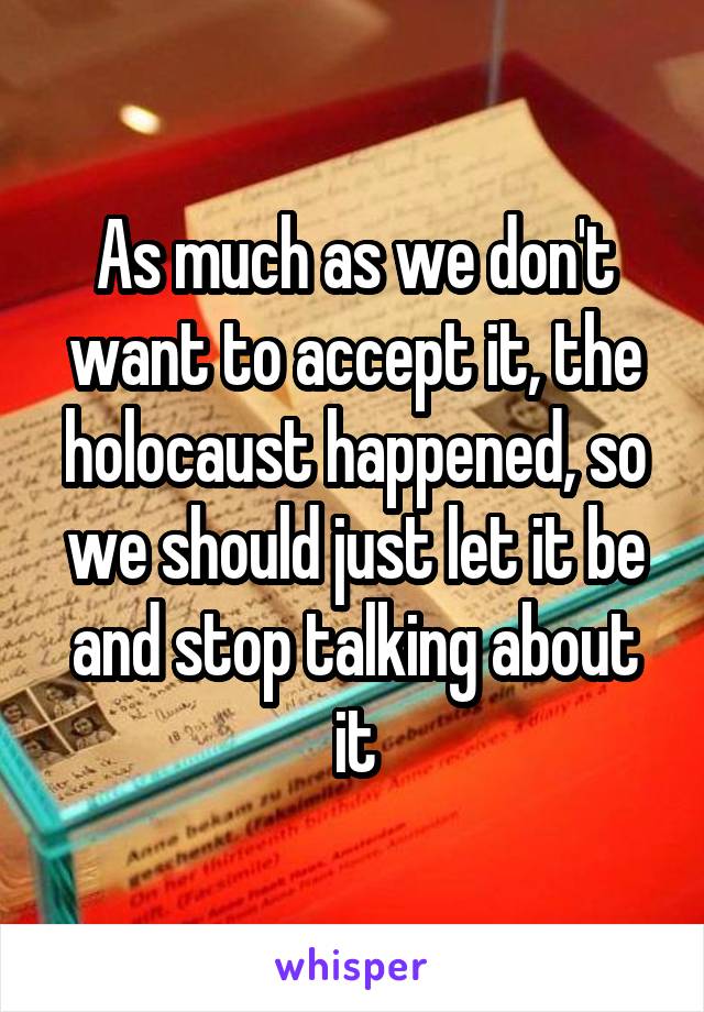 As much as we don't want to accept it, the holocaust happened, so we should just let it be and stop talking about it