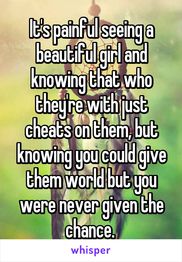 It's painful seeing a beautiful girl and knowing that who they're with just cheats on them, but knowing you could give them world but you were never given the chance. 