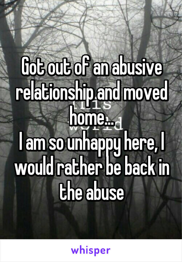 Got out of an abusive relationship and moved home...
I am so unhappy here, I would rather be back in the abuse