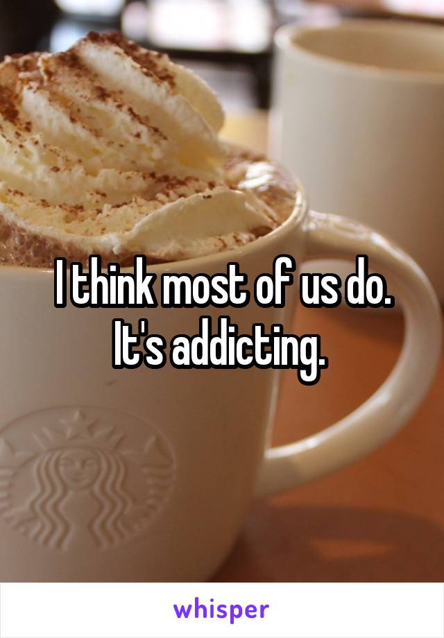 I think most of us do. It's addicting. 