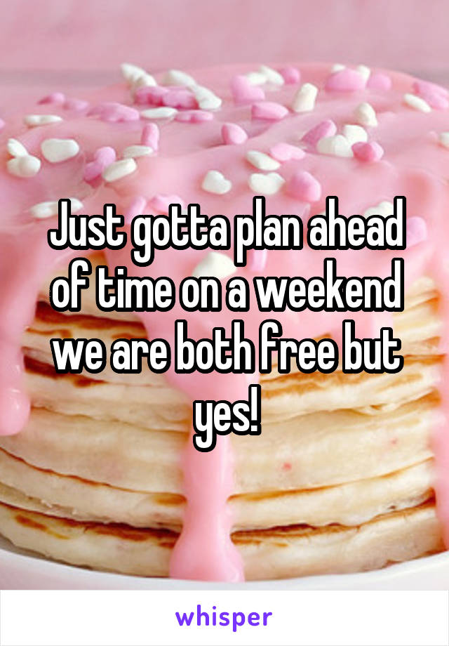 Just gotta plan ahead of time on a weekend we are both free but yes!