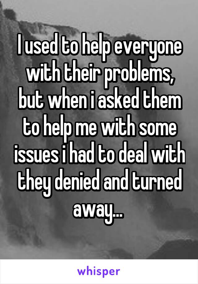 I used to help everyone with their problems, but when i asked them to help me with some issues i had to deal with they denied and turned away... 
