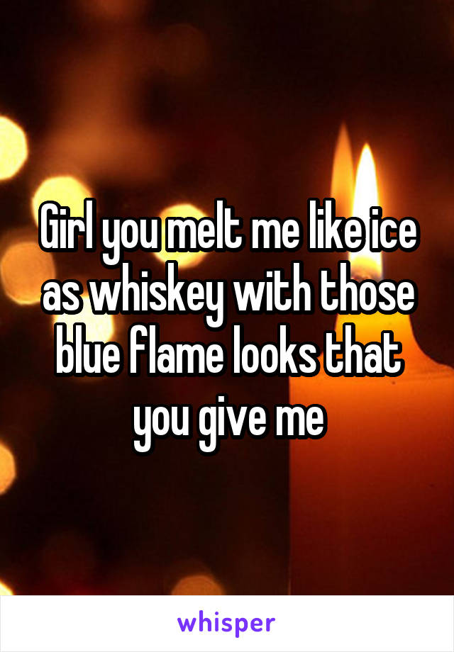 Girl you melt me like ice as whiskey with those blue flame looks that you give me