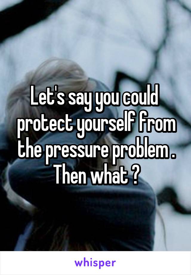 Let's say you could  protect yourself from the pressure problem . Then what ?