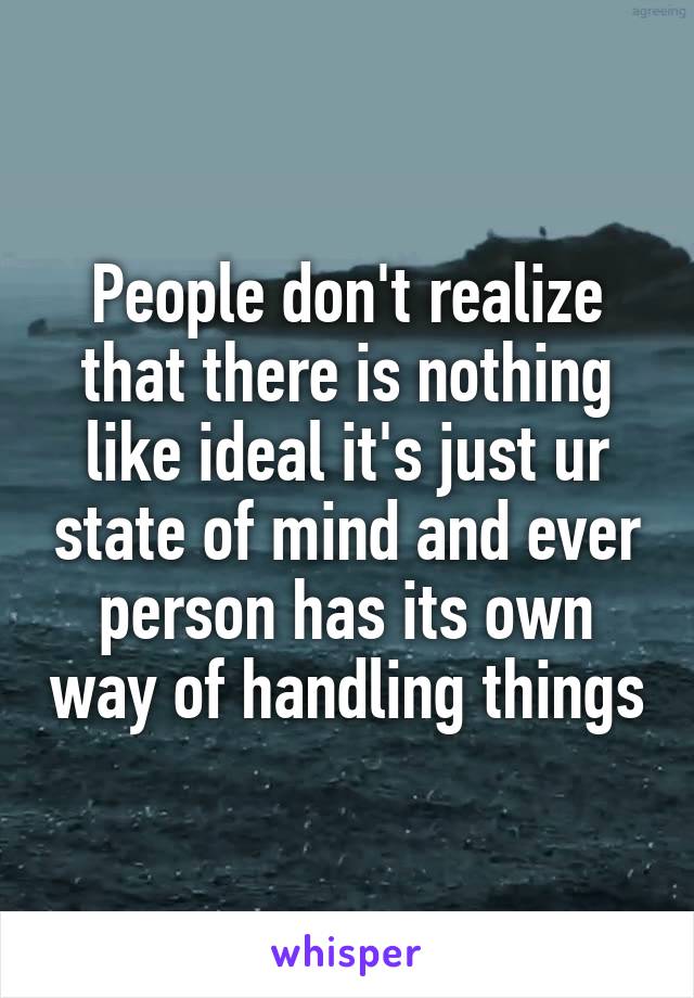 People don't realize that there is nothing like ideal it's just ur state of mind and ever person has its own way of handling things