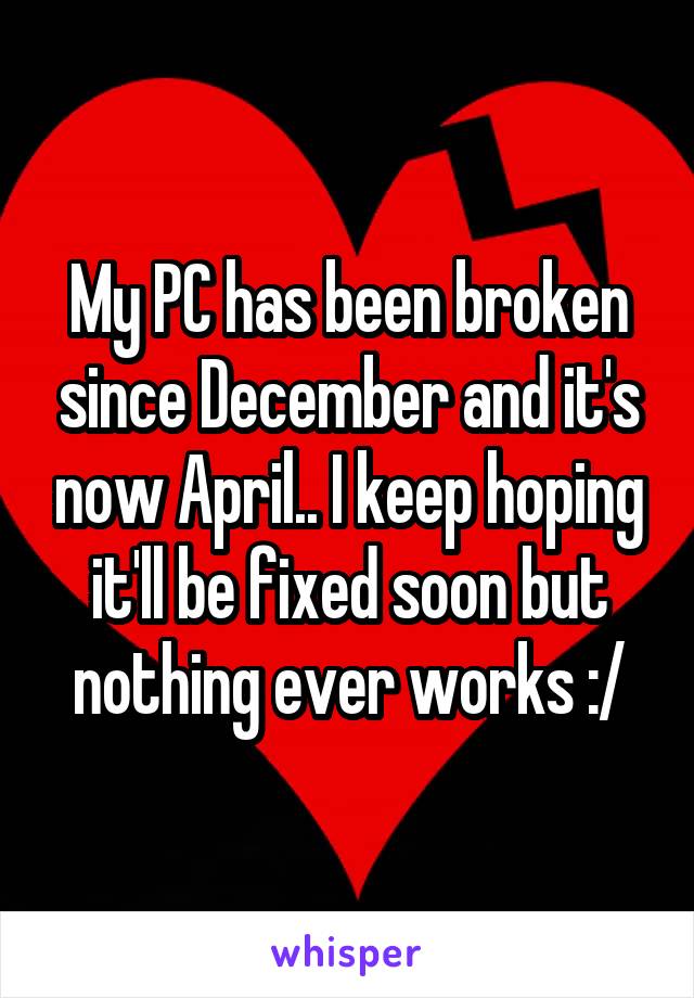 My PC has been broken since December and it's now April.. I keep hoping it'll be fixed soon but nothing ever works :/