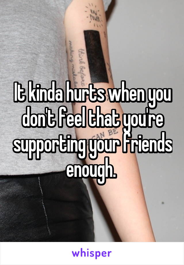 It kinda hurts when you don't feel that you're supporting your friends enough. 