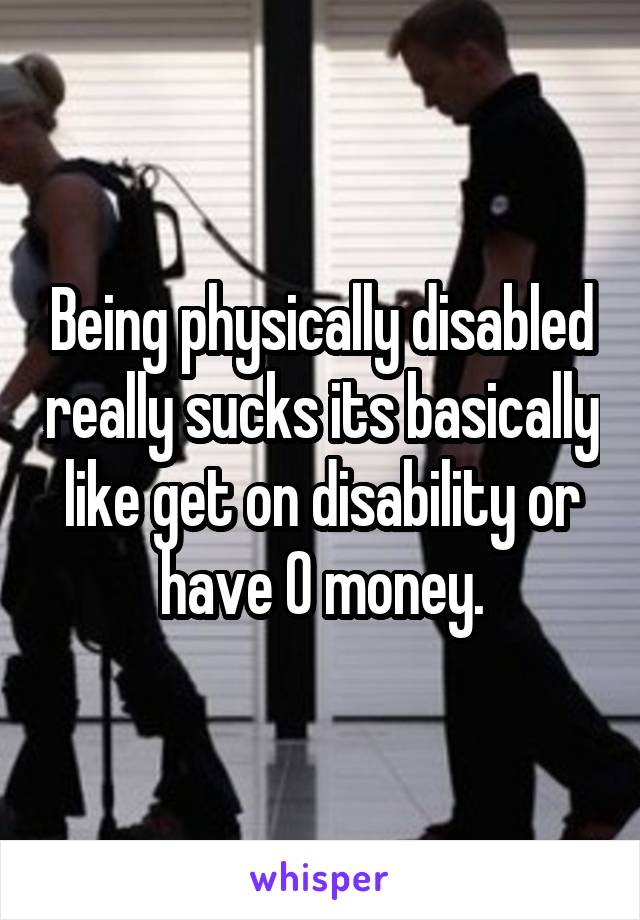 Being physically disabled really sucks its basically like get on disability or have 0 money.