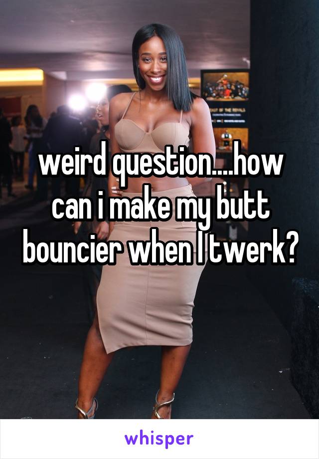 weird question....how can i make my butt bouncier when I twerk? 