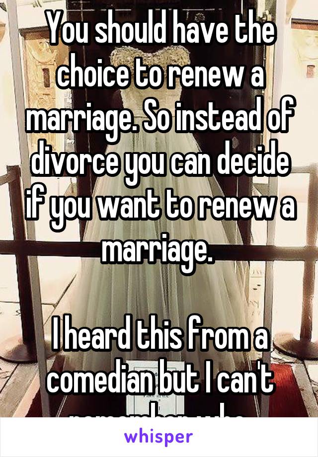 You should have the choice to renew a marriage. So instead of divorce you can decide if you want to renew a marriage. 

I heard this from a comedian but I can't remember who.