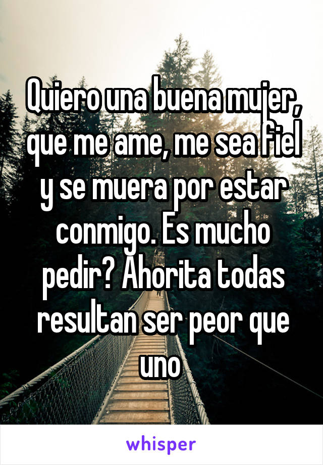 Quiero una buena mujer, que me ame, me sea fiel y se muera por estar conmigo. Es mucho pedir? Ahorita todas resultan ser peor que uno 