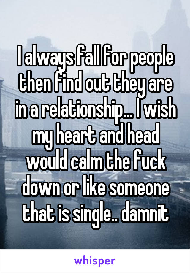 I always fall for people then find out they are in a relationship... I wish my heart and head would calm the fuck down or like someone that is single.. damnit