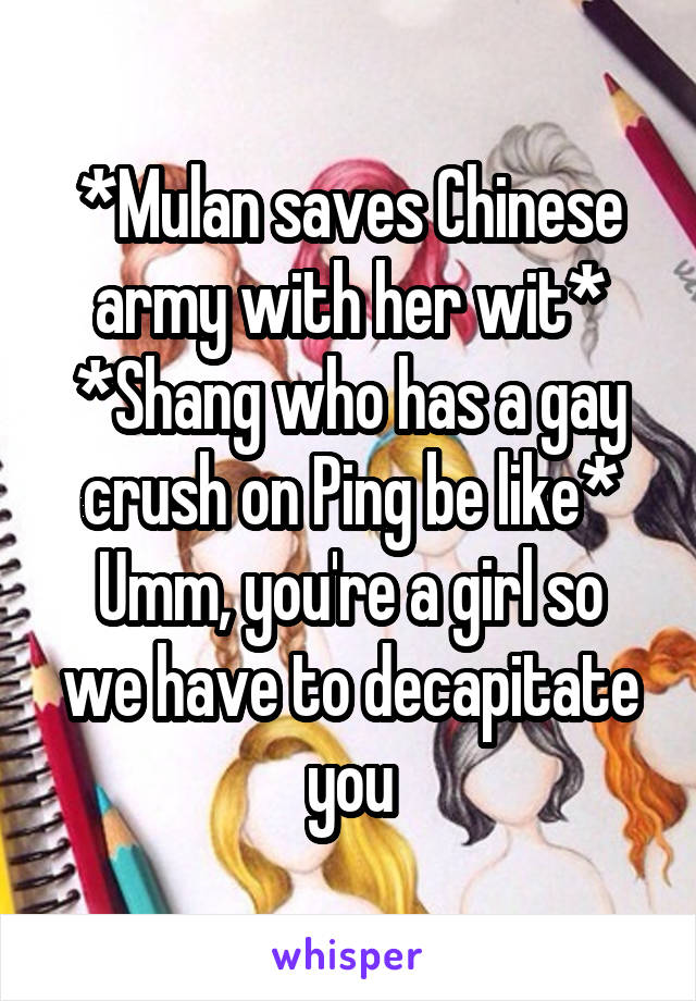 *Mulan saves Chinese army with her wit*
*Shang who has a gay crush on Ping be like*
Umm, you're a girl so we have to decapitate you