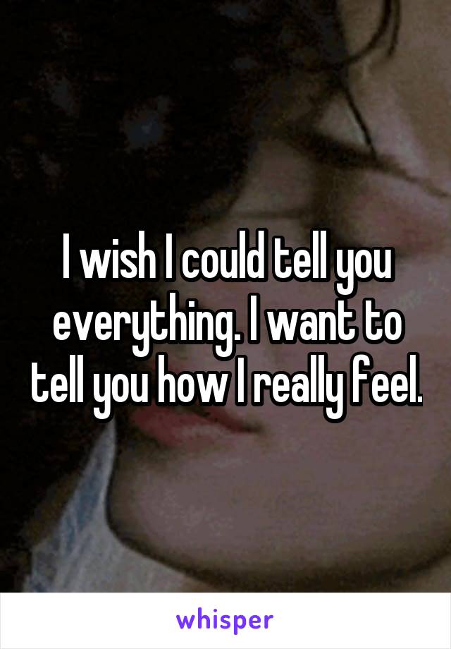 I wish I could tell you everything. I want to tell you how I really feel.