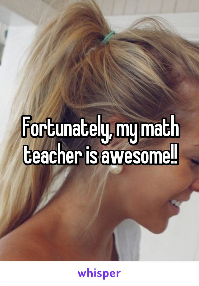 Fortunately, my math teacher is awesome!!