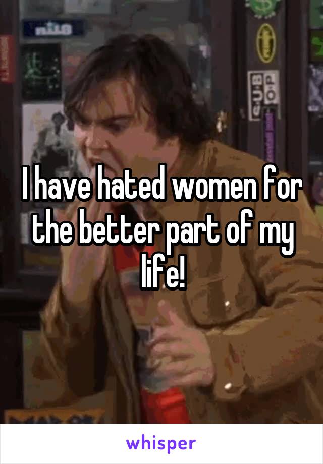 I have hated women for the better part of my life!