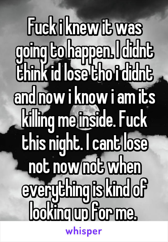 Fuck i knew it was going to happen. I didnt think id lose tho i didnt and now i know i am its killing me inside. Fuck this night. I cant lose not now not when everything is kind of looking up for me. 