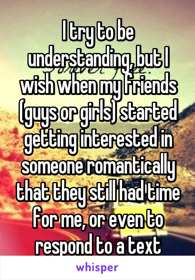 I try to be understanding, but I wish when my friends (guys or girls) started getting interested in someone romantically that they still had time for me, or even to respond to a text