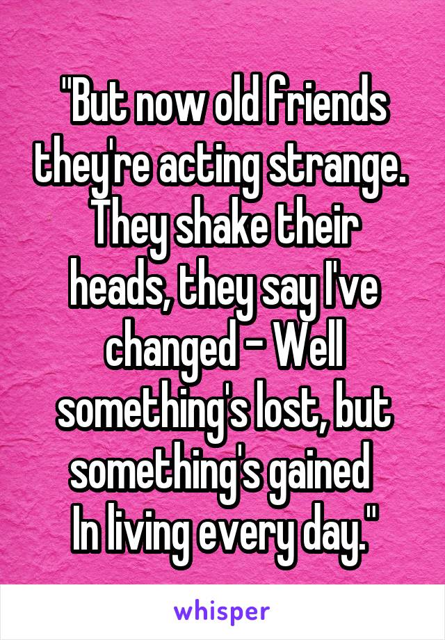 "But now old friends they're acting strange. 
They shake their heads, they say I've changed - Well something's lost, but something's gained 
In living every day."