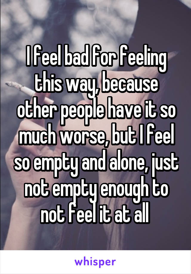 I feel bad for feeling this way, because other people have it so much worse, but I feel so empty and alone, just not empty enough to not feel it at all 