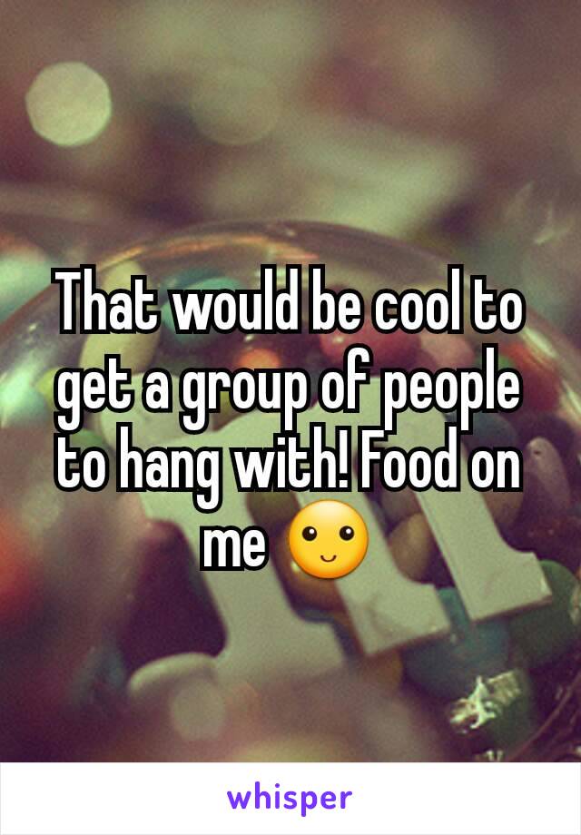 That would be cool to get a group of people to hang with! Food on me 🙂