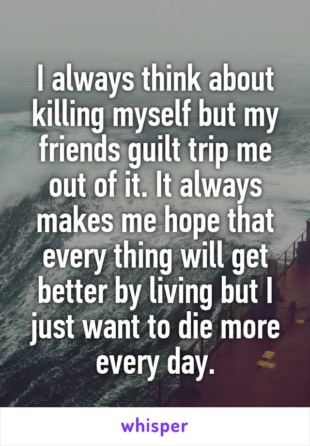 I always think about killing myself but my friends guilt trip me out of it. It always makes me hope that every thing will get better by living but I just want to die more every day.