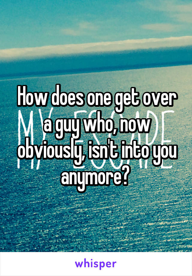 How does one get over a guy who, now obviously, isn't into you anymore? 