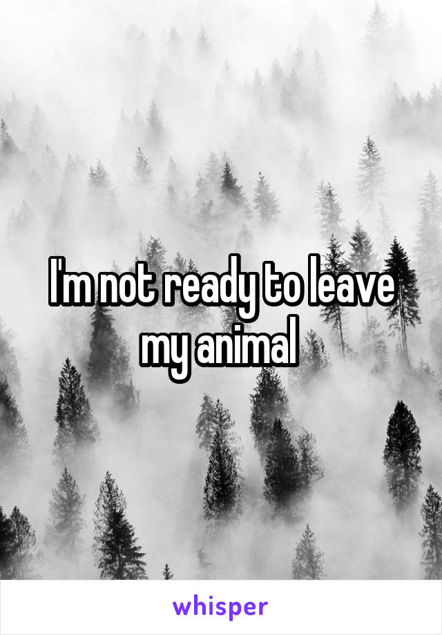 I'm not ready to leave my animal 