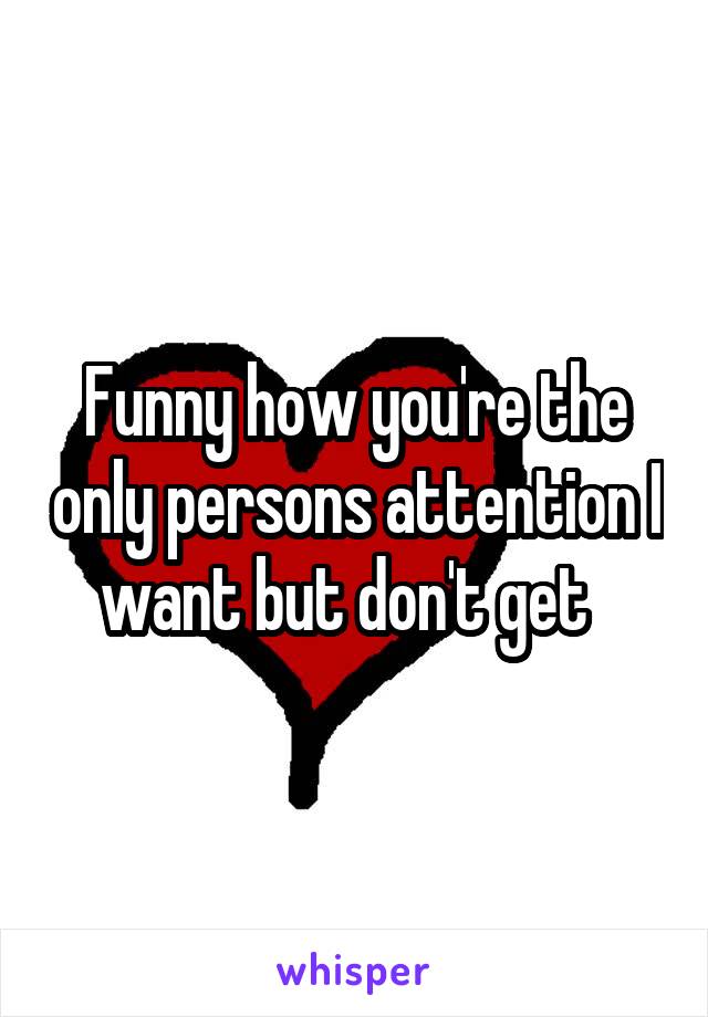 Funny how you're the only persons attention I want but don't get  