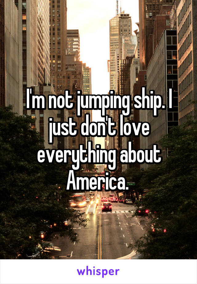 I'm not jumping ship. I just don't love everything about America. 