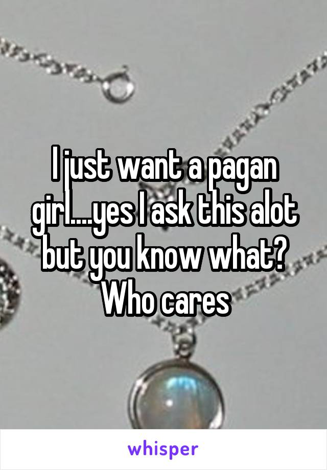 I just want a pagan girl....yes I ask this alot but you know what? Who cares