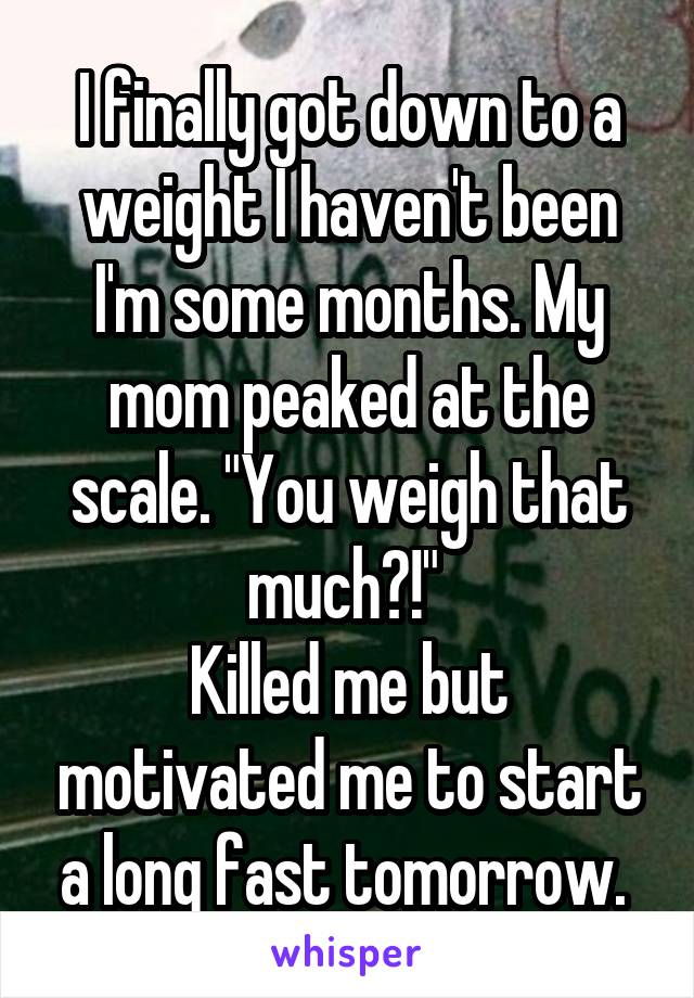 I finally got down to a weight I haven't been I'm some months. My mom peaked at the scale. "You weigh that much?!" 
Killed me but motivated me to start a long fast tomorrow. 