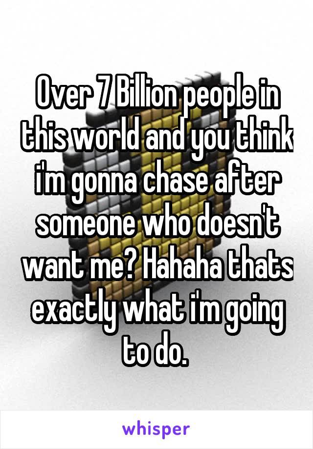 Over 7 Billion people in this world and you think i'm gonna chase after someone who doesn't want me? Hahaha thats exactly what i'm going to do. 